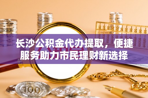朴子长沙公积金代办提取，便捷服务助力市民理财新选择