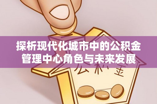 朴子探析现代化城市中的公积金管理中心角色与未来发展