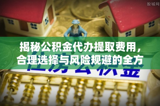 朴子揭秘公积金代办提取费用，合理选择与风险规避的全方位解析