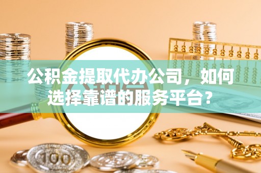 朴子公积金提取代办公司，如何选择靠谱的服务平台？