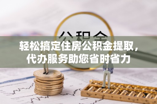朴子轻松搞定住房公积金提取，代办服务助您省时省力