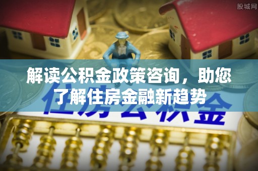朴子解读公积金政策咨询，助您了解住房金融新趋势