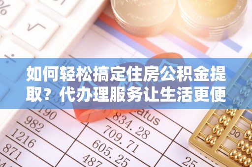 朴子如何轻松搞定住房公积金提取？代办理服务让生活更便捷！