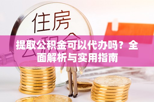 朴子提取公积金可以代办吗？全面解析与实用指南