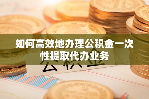 朴子如何高效地办理公积金一次性提取代办业务