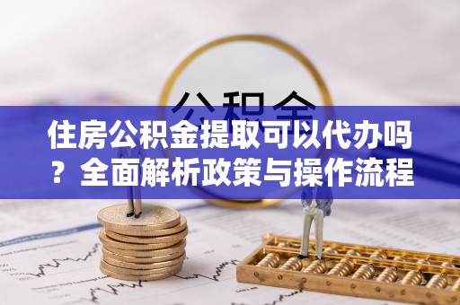 朴子住房公积金提取可以代办吗？全面解析政策与操作流程
