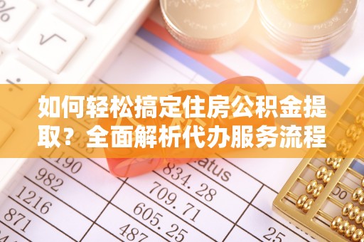 朴子如何轻松搞定住房公积金提取？全面解析代办服务流程与优势
