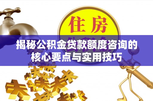 朴子揭秘公积金贷款额度咨询的核心要点与实用技巧