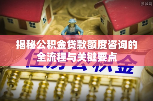 朴子揭秘公积金贷款额度咨询的全流程与关键要点