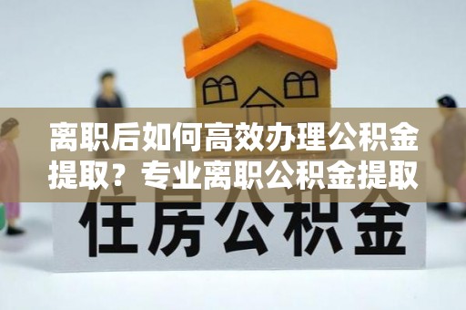 朴子离职后如何高效办理公积金提取？专业离职公积金提取代办服务指南