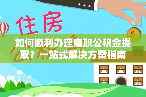 朴子如何顺利办理离职公积金提取？一站式解决方案指南