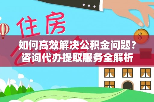 朴子如何高效解决公积金问题？咨询代办提取服务全解析