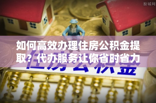 朴子如何高效办理住房公积金提取？代办服务让你省时省力