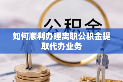 朴子如何顺利办理离职公积金提取代办业务