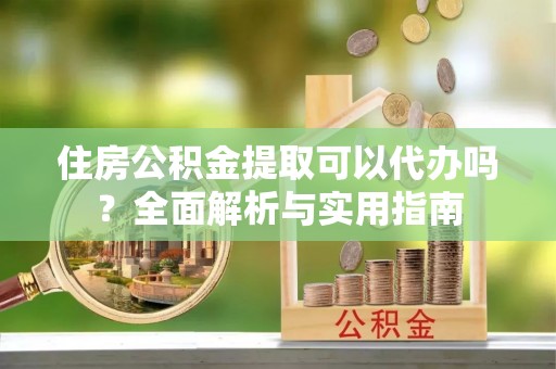 朴子住房公积金提取可以代办吗？全面解析与实用指南