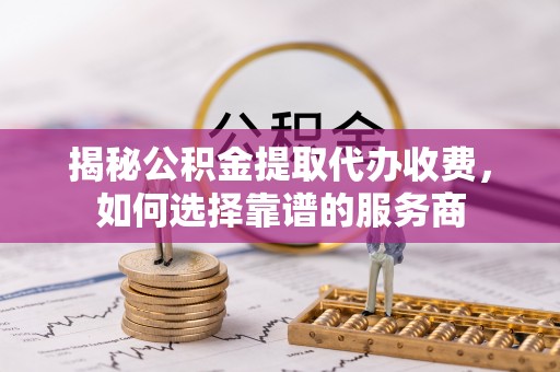 朴子揭秘公积金提取代办收费，如何选择靠谱的服务商