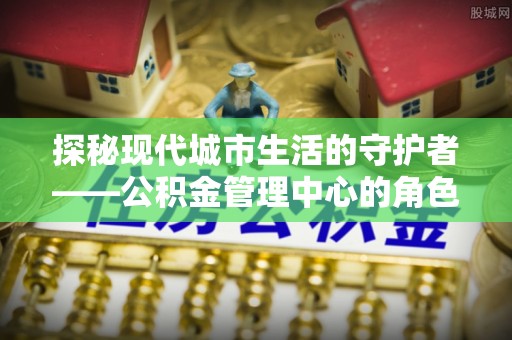 朴子探秘现代城市生活的守护者——公积金管理中心的角色与影响
