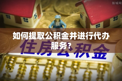 朴子如何提取公积金并进行代办服务？