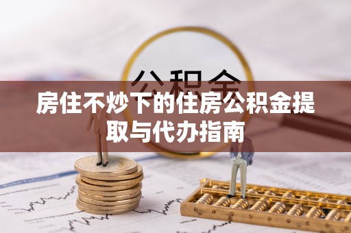 朴子房住不炒下的住房公积金提取与代办指南