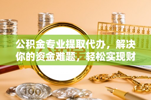 朴子公积金专业提取代办，解决你的资金难题，轻松实现财务自由