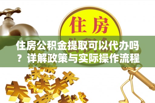朴子住房公积金提取可以代办吗？详解政策与实际操作流程