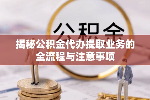 朴子揭秘公积金代办提取业务的全流程与注意事项