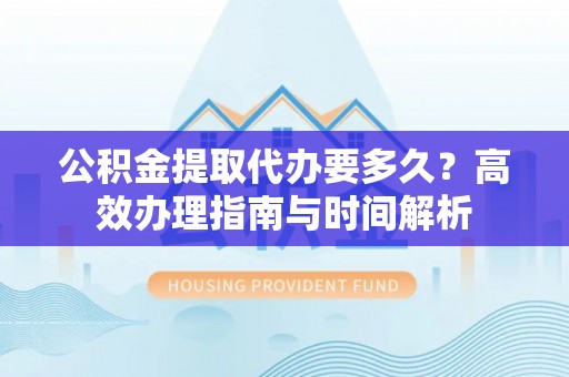 朴子公积金提取代办要多久？高效办理指南与时间解析