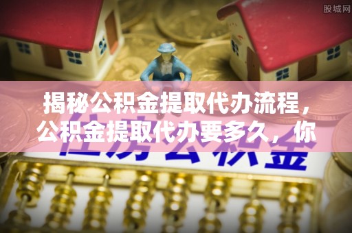 朴子揭秘公积金提取代办流程，公积金提取代办要多久，你真的了解吗？