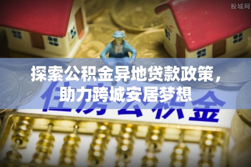 朴子探索公积金异地贷款政策，助力跨城安居梦想