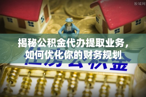 朴子揭秘公积金代办提取业务，如何优化你的财务规划