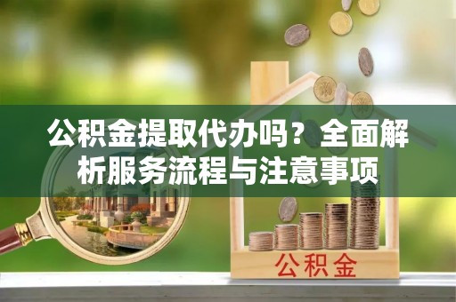 朴子公积金提取代办吗？全面解析服务流程与注意事项