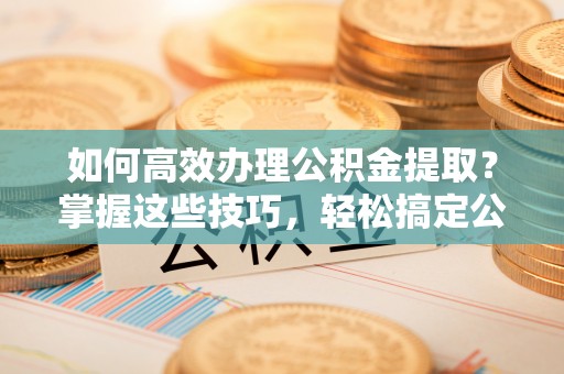 朴子如何高效办理公积金提取？掌握这些技巧，轻松搞定公积金代办提取