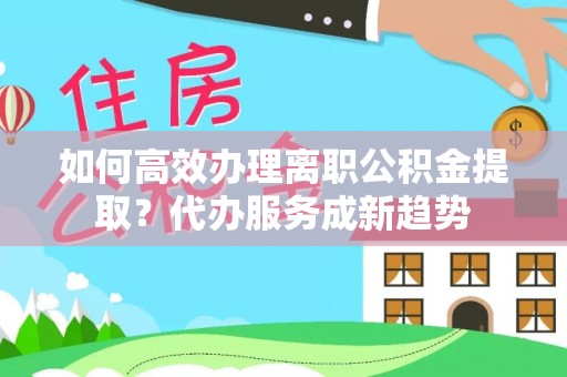 朴子如何高效办理离职公积金提取？代办服务成新趋势