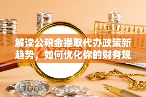 朴子解读公积金提取代办政策新趋势，如何优化你的财务规划