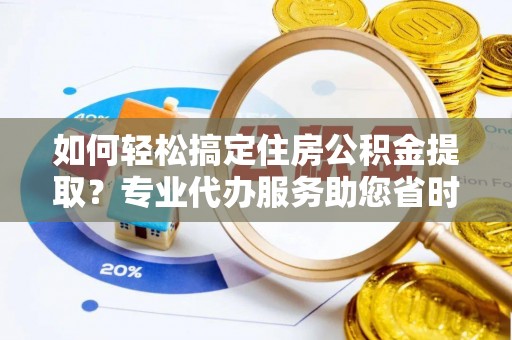 朴子如何轻松搞定住房公积金提取？专业代办服务助您省时省心
