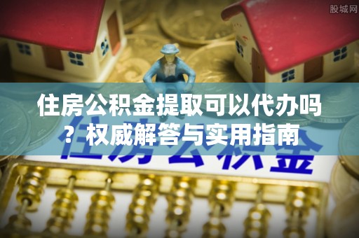 朴子住房公积金提取可以代办吗？权威解答与实用指南