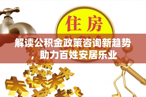 朴子解读公积金政策咨询新趋势，助力百姓安居乐业