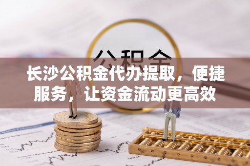 朴子长沙公积金代办提取，便捷服务，让资金流动更高效
